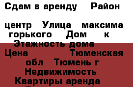 Сдам в аренду  › Район ­ центр › Улица ­ максима горького  › Дом ­ 43к3 › Этажность дома ­ 5 › Цена ­ 12 000 - Тюменская обл., Тюмень г. Недвижимость » Квартиры аренда   . Тюменская обл.,Тюмень г.